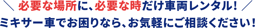 必要な場所に、必要な時だけ車両レンタル!ミキサー車でお困りなら、お気軽にご相談ください！